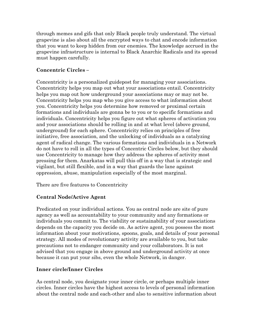 through memes and gifs that only Black people truly understand. The virtual grapevine is also about all the encrypted ways to chat and encode information that you want to keep hidden from our enemies. The knowledge accrued in the grapevine infrastructure is internal to Black Anarchic Radicals and its spread must happen carefully. Concentric Circles — Concentricity is a personalized guidepost for managing your associations. Concentricity helps you map out what your associations entail. Concentricity helps you map out how underground your associations may or may not be. Concentricity helps you map who you give access to what information about you. Concentricity helps you determine how removed or proximal certain formations and individuals are gonna be to you or to specific formations and individuals. Concentricity helps you figure out what spheres of activation you and your associations should be rolling in and at what level (above ground, underground) for each sphere. Concentricity relies on principles of free initiative, free association, and the unlocking of individuals as a catalyzing agent of radical change. The various formations and individuals in a Network do not have to roll in all the types of Concentric Circles below, but they should use Concentricity to manage how they address the spheres of activity most pressing for them. Anarkatas will pull this off in a way that is strategic and vigilant, but still flexible, and in a way that guards the lane against oppression, abuse, manipulation especially of the most marginal. There are five features to Concentricity Central Node/Active Agent Predicated on your individual actions. You as central node are site of pure agency as well as accountability to your community and any formations or individuals you commit to. The viability or sustainability of your associations depends on the capacity you decide on. As active agent, you possess the most information about your motivations, spoons, goals, and details of your personal strategy. All modes of revolutionary activity are available to you, but take precautions not to endanger community and your collaborators. It is not advised that you engage in above ground and underground activity at once because it can put your sibs, even the whole Network, in danger. Inner circle/Inner Circles As central node, you designate your inner circle, or perhaps multiple inner circles. Inner circles have the highest access to levels of personal information about the central node and each-other and also to sensitive information about